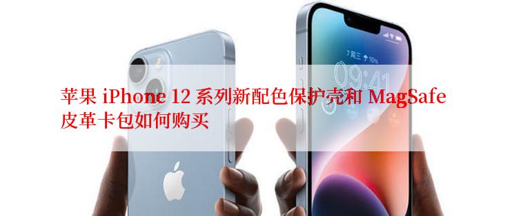 苹果 iPhone 12 系列新配色保护壳和 MagSafe 皮革卡包如何购买