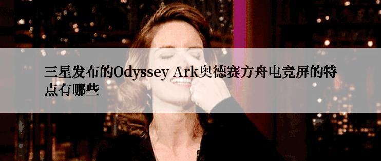 三星发布的Odyssey Ark奥德赛方舟电竞屏的特点有哪些