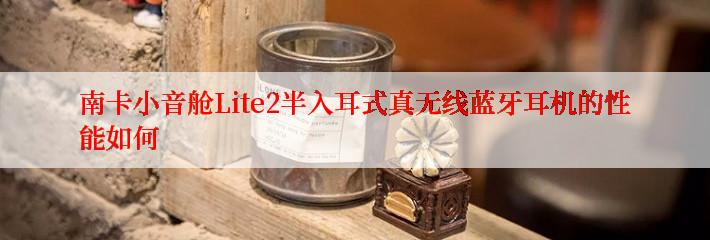 南卡小音舱Lite2半入耳式真无线蓝牙耳机的性能如何