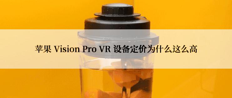 苹果 Vision Pro VR 设备定价为什么这么高