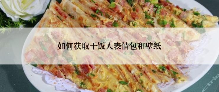 如何获取干饭人表情包和壁纸