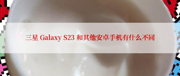 三星 Galaxy S23 和其他安卓手机有什么不同