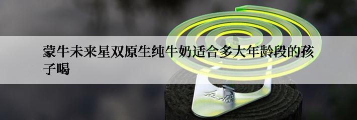 蒙牛未来星双原生纯牛奶适合多大年龄段的孩子喝