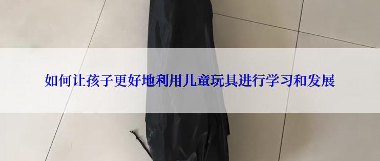 如何让孩子更好地利用儿童玩具进行学习和发展