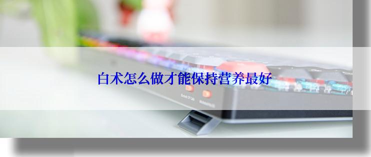 白术怎么做才能保持营养最好