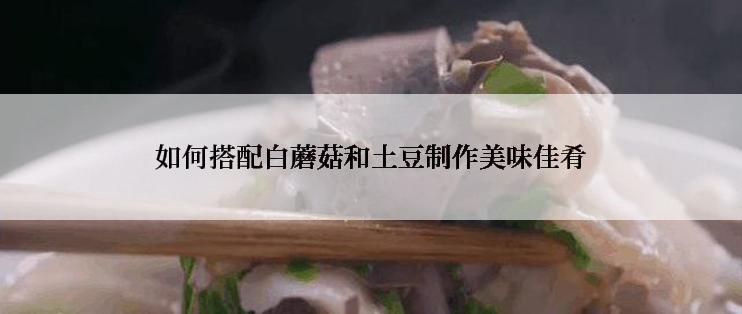 如何搭配白蘑菇和土豆制作美味佳肴