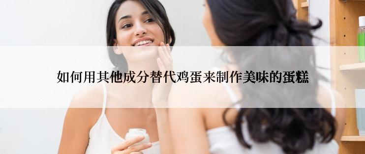 如何用其他成分替代鸡蛋来制作美味的蛋糕